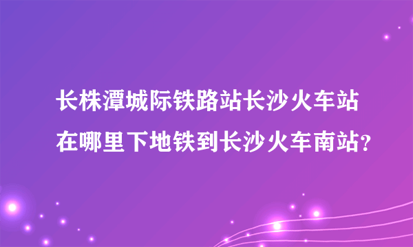 长株潭城际铁路站长沙火车站在哪里下地铁到长沙火车南站？