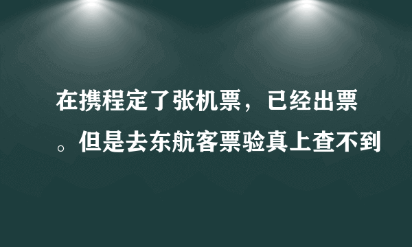 在携程定了张机票，已经出票。但是去东航客票验真上查不到