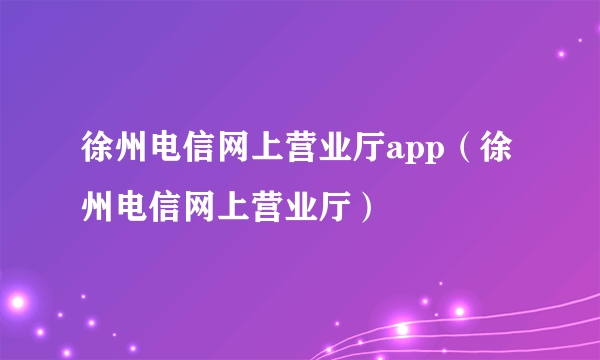 徐州电信网上营业厅app（徐州电信网上营业厅）