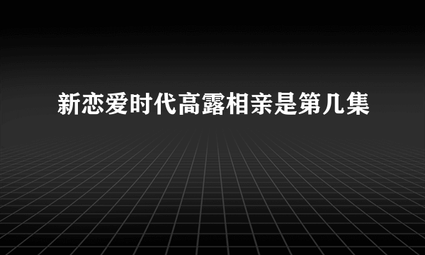 新恋爱时代高露相亲是第几集