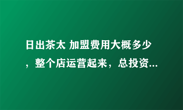 日出茶太 加盟费用大概多少，整个店运营起来，总投资多少？？？