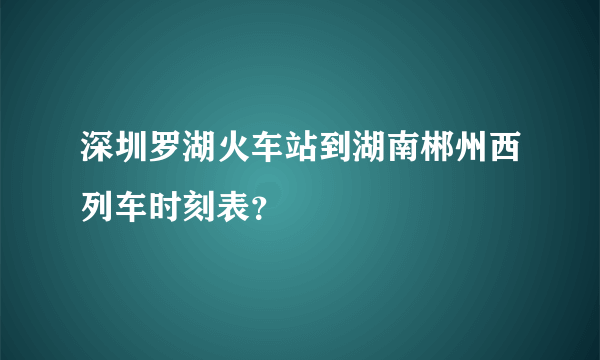 深圳罗湖火车站到湖南郴州西列车时刻表？