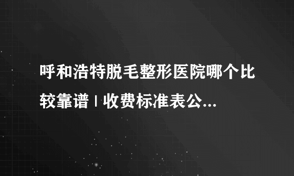 呼和浩特脱毛整形医院哪个比较靠谱 | 收费标准表公布_有男士脱毛项目吗