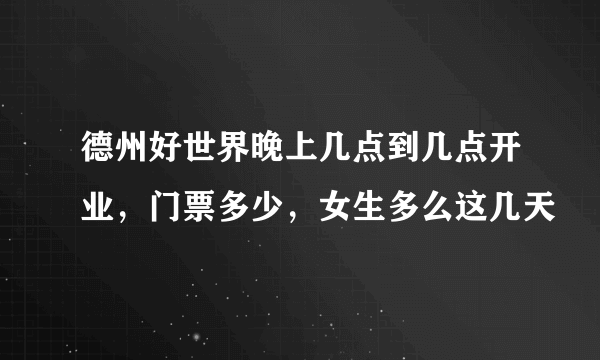 德州好世界晚上几点到几点开业，门票多少，女生多么这几天