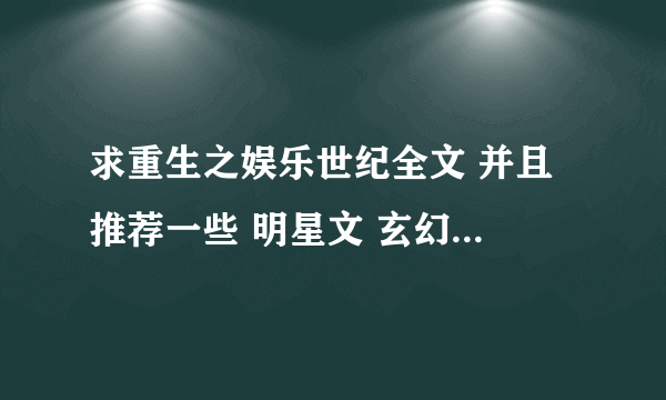 求重生之娱乐世纪全文 并且 推荐一些 明星文 玄幻文 修仙文 要求是以女生为主角 要完结的