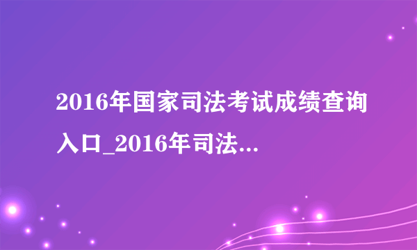 2016年国家司法考试成绩查询入口_2016年司法考试成绩查询时间