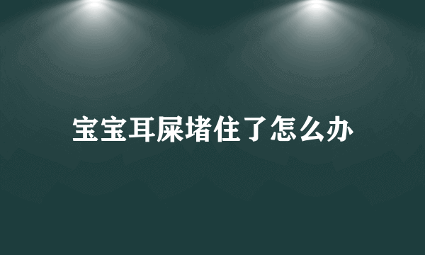 宝宝耳屎堵住了怎么办