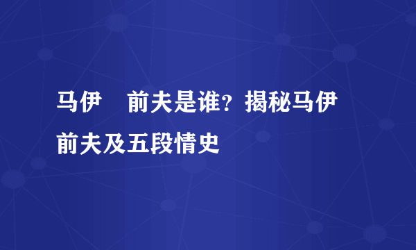 马伊琍前夫是谁？揭秘马伊琍前夫及五段情史