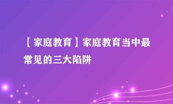 【家庭教育】家庭教育当中最常见的三大陷阱