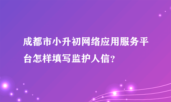 成都市小升初网络应用服务平台怎样填写监护人信？