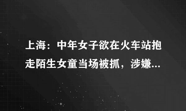 上海：中年女子欲在火车站抱走陌生女童当场被抓，涉嫌拐骗儿童已被刑拘, 你怎么看？