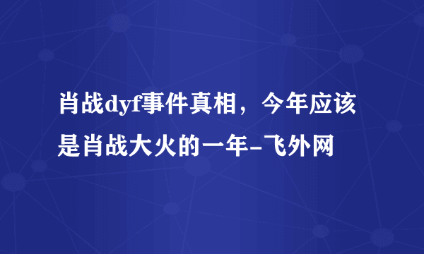 肖战dyf事件真相，今年应该是肖战大火的一年-飞外网