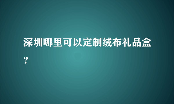 深圳哪里可以定制绒布礼品盒？