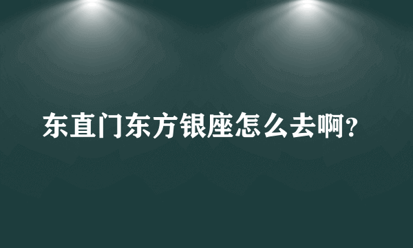 东直门东方银座怎么去啊？