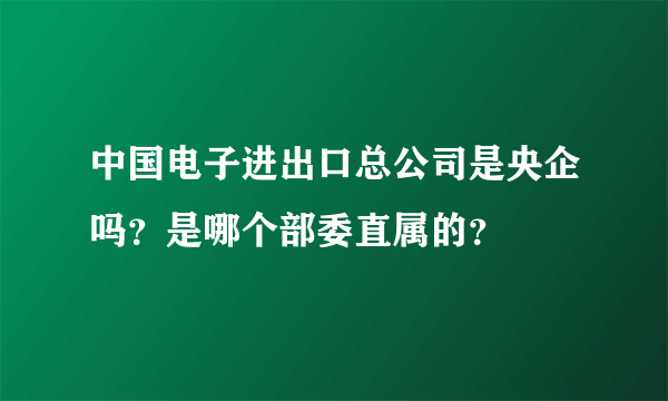 中国电子进出口总公司是央企吗？是哪个部委直属的？