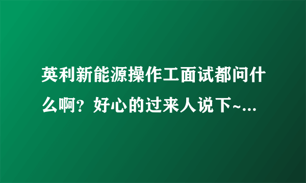 英利新能源操作工面试都问什么啊？好心的过来人说下~~~~~~