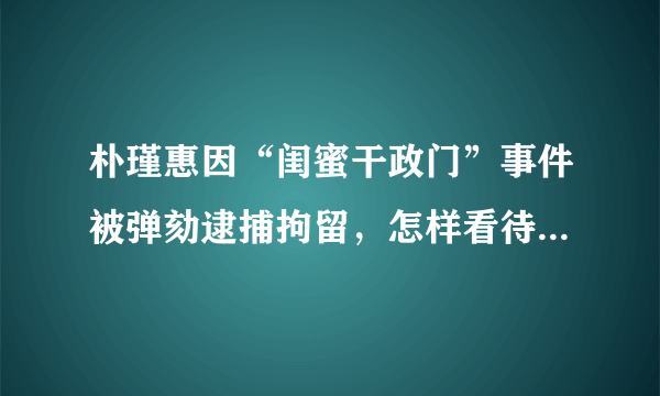 朴瑾惠因“闺蜜干政门”事件被弹劾逮捕拘留，怎样看待朴瑾惠和崔顺实之间的关系？