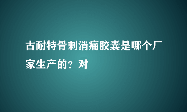 古耐特骨刺消痛胶囊是哪个厂家生产的？对