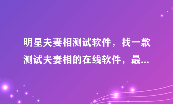 明星夫妻相测试软件，找一款测试夫妻相的在线软件，最好是可以对比后可以给