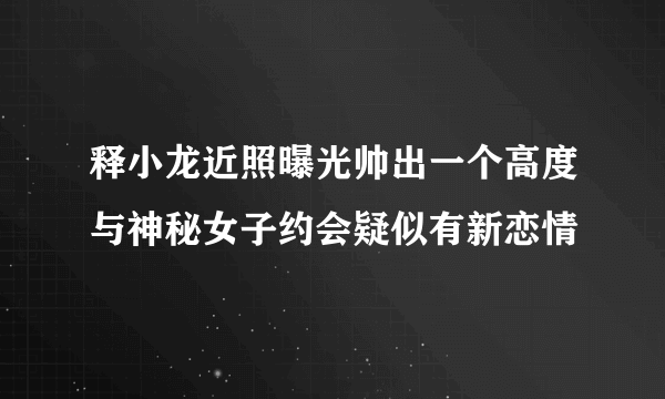 释小龙近照曝光帅出一个高度与神秘女子约会疑似有新恋情