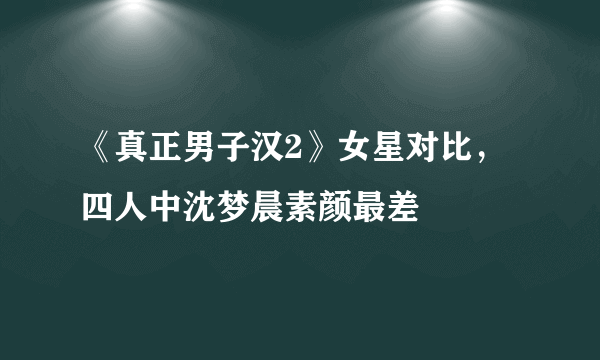 《真正男子汉2》女星对比，四人中沈梦晨素颜最差