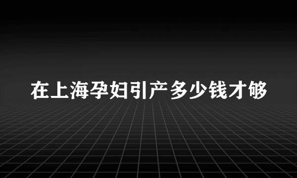 在上海孕妇引产多少钱才够