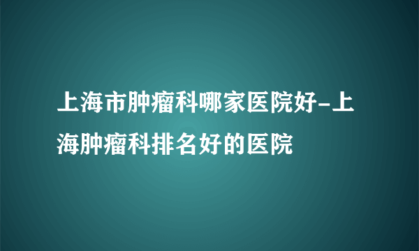 上海市肿瘤科哪家医院好-上海肿瘤科排名好的医院