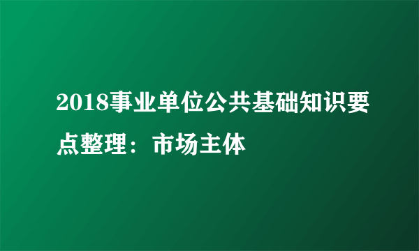 2018事业单位公共基础知识要点整理：市场主体