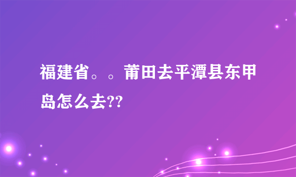 福建省。。莆田去平潭县东甲岛怎么去??