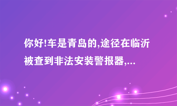 你好!车是青岛的,途径在临沂被查到非法安装警报器,去年9月分的事情,当时有急事没有来的急去处理,拖了一年没有处理,这几天想去处理,请问需要缴纳多少罚款