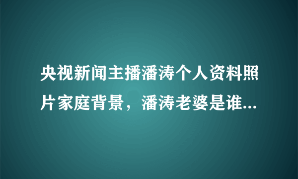 央视新闻主播潘涛个人资料照片家庭背景，潘涛老婆是谁图最新近况