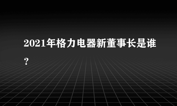 2021年格力电器新董事长是谁？