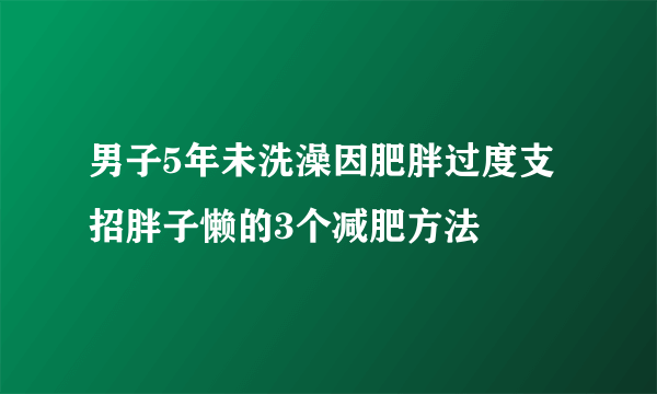 男子5年未洗澡因肥胖过度支招胖子懒的3个减肥方法