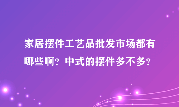 家居摆件工艺品批发市场都有哪些啊？中式的摆件多不多？