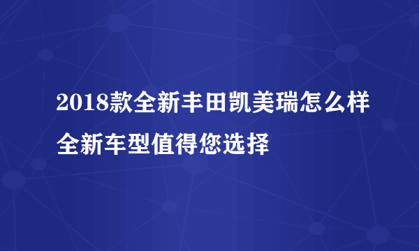 2018款全新丰田凯美瑞怎么样全新车型值得您选择