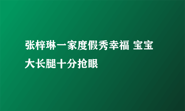 张梓琳一家度假秀幸福 宝宝大长腿十分抢眼