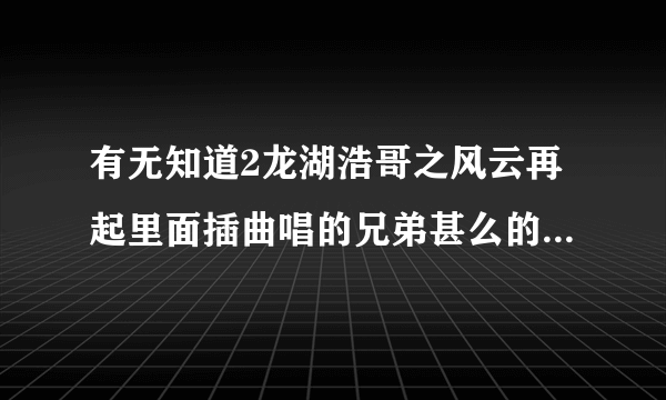 有无知道2龙湖浩哥之风云再起里面插曲唱的兄弟甚么的叫甚么歌？如题 谢谢了