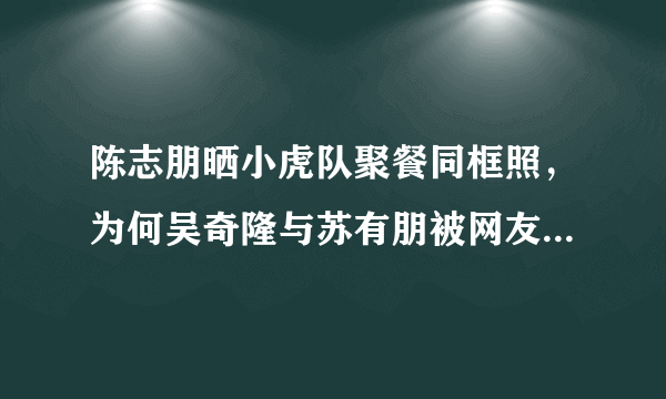 陈志朋晒小虎队聚餐同框照，为何吴奇隆与苏有朋被网友调侃在秀恩爱？