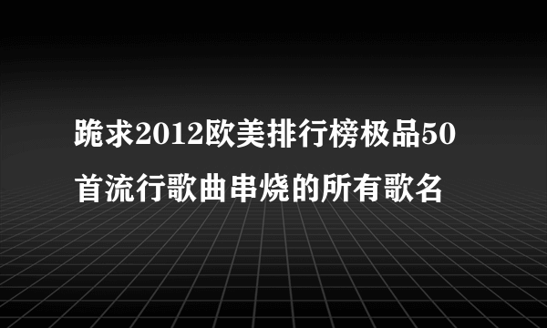 跪求2012欧美排行榜极品50首流行歌曲串烧的所有歌名