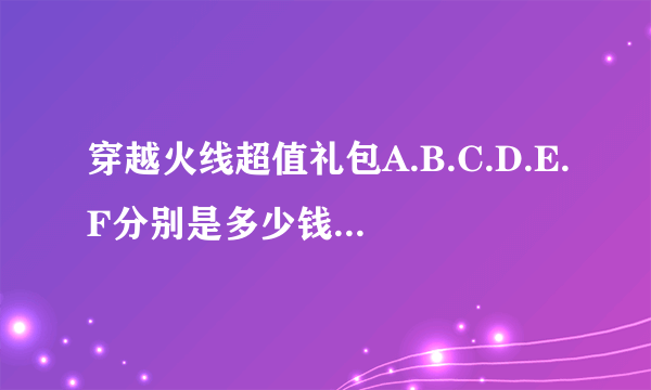 穿越火线超值礼包A.B.C.D.E.F分别是多少钱的？分别有什么？分别抽到的是多少天的？一般推荐哪