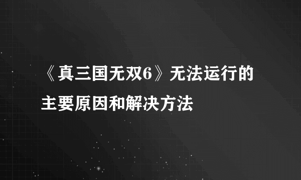 《真三国无双6》无法运行的主要原因和解决方法