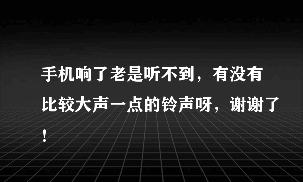 手机响了老是听不到，有没有比较大声一点的铃声呀，谢谢了！