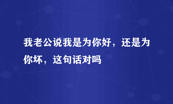 我老公说我是为你好，还是为你坏，这句话对吗