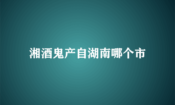 湘酒鬼产自湖南哪个市