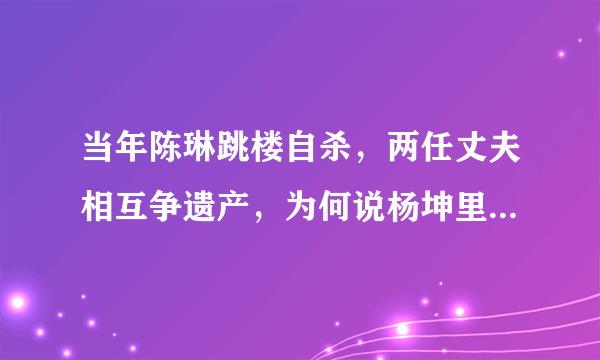 当年陈琳跳楼自杀，两任丈夫相互争遗产，为何说杨坤里外不是人？