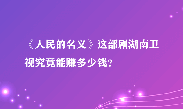 《人民的名义》这部剧湖南卫视究竟能赚多少钱？