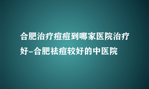 合肥治疗痘痘到哪家医院治疗好-合肥祛痘较好的中医院