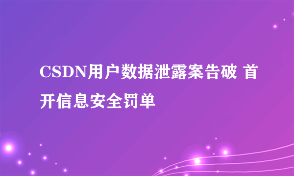 CSDN用户数据泄露案告破 首开信息安全罚单