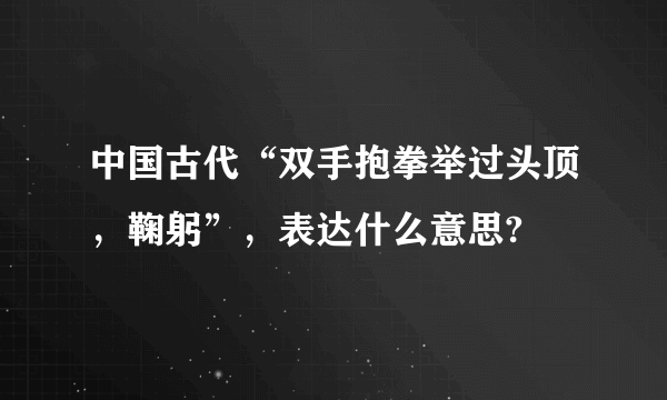 中国古代“双手抱拳举过头顶，鞠躬”，表达什么意思?