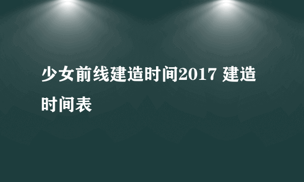 少女前线建造时间2017 建造时间表